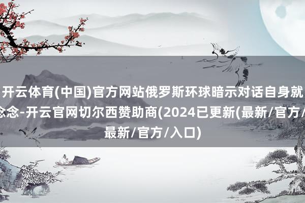 开云体育(中国)官方网站俄罗斯环球暗示对话自身就有益念念-开云官网切尔西赞助商(2024已更新(最新/官方/入口)