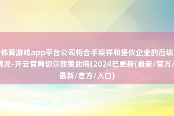 体育游戏app平台公司将合手续祥和搭伙企业的后续推崇情况-开云官网切尔西赞助商(2024已更新(最新/官方/入口)