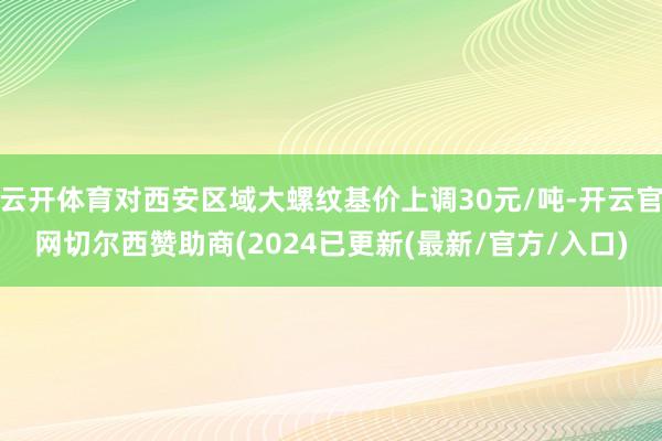 云开体育对西安区域大螺纹基价上调30元/吨-开云官网切尔西赞助商(2024已更新(最新/官方/入口)