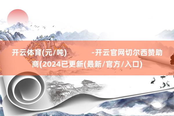 开云体育(元/吨)            -开云官网切尔西赞助商(2024已更新(最新/官方/入口)