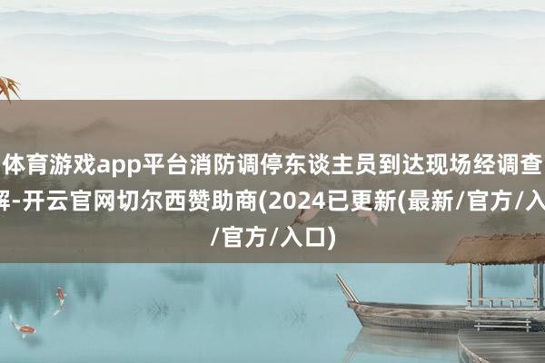体育游戏app平台消防调停东谈主员到达现场经调查了解-开云官网切尔西赞助商(2024已更新(最新/官方/入口)
