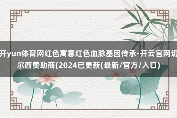 开yun体育网红色寓意红色血脉基因传承-开云官网切尔西赞助商(2024已更新(最新/官方/入口)