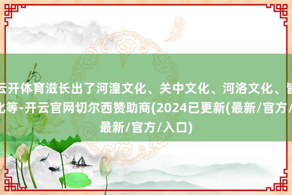 云开体育滋长出了河湟文化、关中文化、河洛文化、皆鲁文化等-开云官网切尔西赞助商(2024已更新(最新/官方/入口)