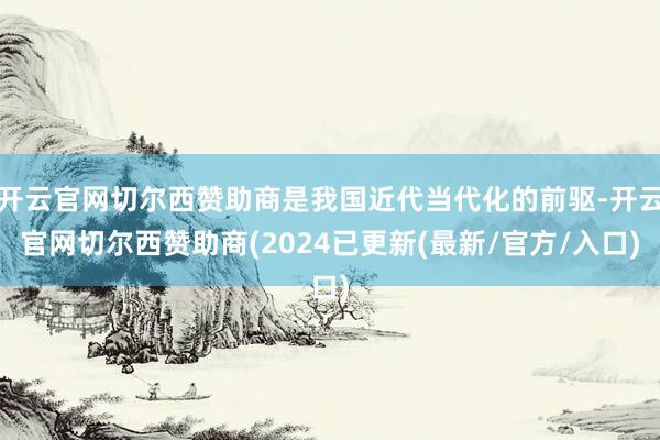 开云官网切尔西赞助商是我国近代当代化的前驱-开云官网切尔西赞助商(2024已更新(最新/官方/入口)