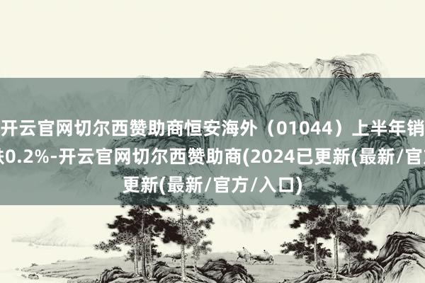开云官网切尔西赞助商恒安海外（01044）上半年销量同比跌0.2%-开云官网切尔西赞助商(2024已更新(最新/官方/入口)