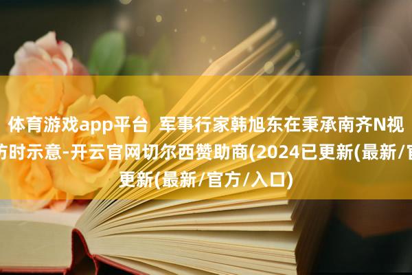 体育游戏app平台 军事行家韩旭东在秉承南齐N视频记者采访时示意-开云官网切尔西赞助商(2024已更新(最新/官方/入口)