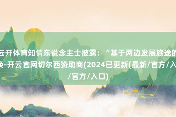云开体育知情东说念主士披露：“基于两边发展旅途的转换-开云官网切尔西赞助商(2024已更新(最新/官方/入口)
