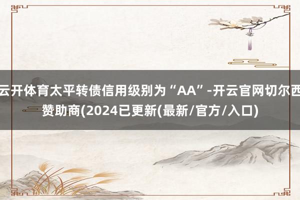 云开体育太平转债信用级别为“AA”-开云官网切尔西赞助商(2024已更新(最新/官方/入口)