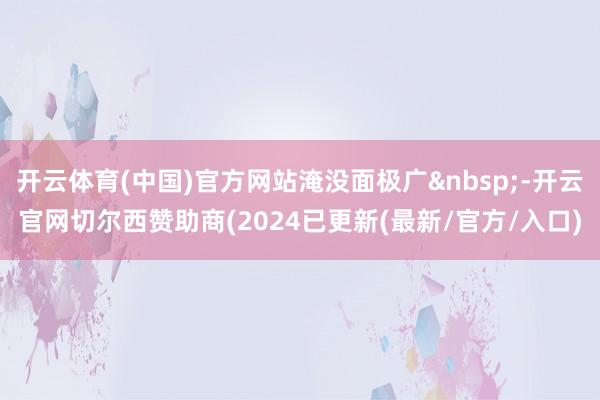开云体育(中国)官方网站淹没面极广&nbsp;-开云官网切尔西赞助商(2024已更新(最新/官方/入口)