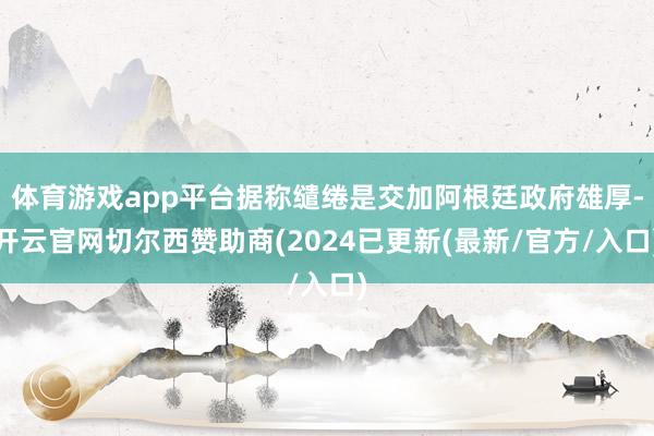 体育游戏app平台据称缱绻是交加阿根廷政府雄厚-开云官网切尔西赞助商(2024已更新(最新/官方/入口)