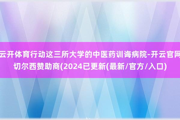 云开体育行动这三所大学的中医药训诲病院-开云官网切尔西赞助商(2024已更新(最新/官方/入口)