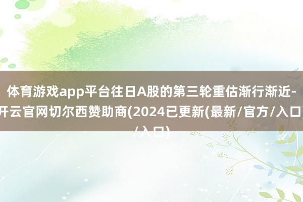 体育游戏app平台往日A股的第三轮重估渐行渐近-开云官网切尔西赞助商(2024已更新(最新/官方/入口)