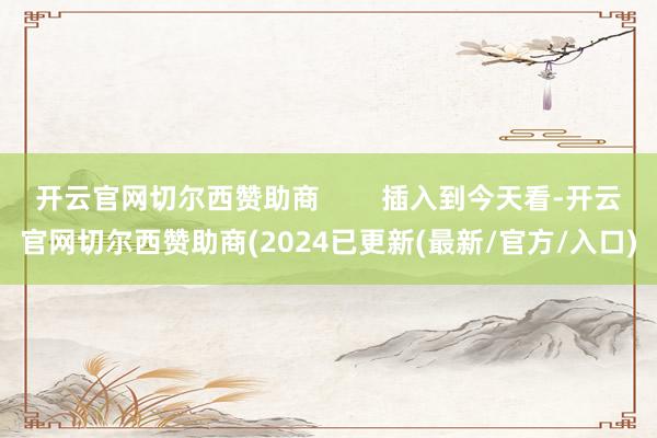 开云官网切尔西赞助商        插入到今天看-开云官网切尔西赞助商(2024已更新(最新/官方/入口)