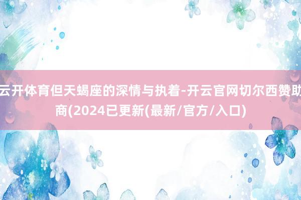 云开体育但天蝎座的深情与执着-开云官网切尔西赞助商(2024已更新(最新/官方/入口)