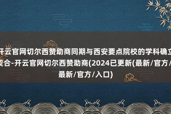 开云官网切尔西赞助商同期与西安要点院校的学科确立高度契合-开云官网切尔西赞助商(2024已更新(最新/官方/入口)