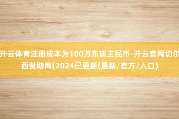 开云体育注册成本为100万东谈主民币-开云官网切尔西赞助商(2024已更新(最新/官方/入口)
