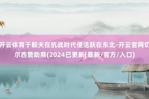 开云体育于毅夫在抗战时代便活跃在东北-开云官网切尔西赞助商(2024已更新(最新/官方/入口)