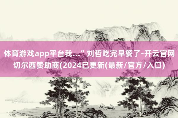 体育游戏app平台我...”刘哲吃完早餐了-开云官网切尔西赞助商(2024已更新(最新/官方/入口)
