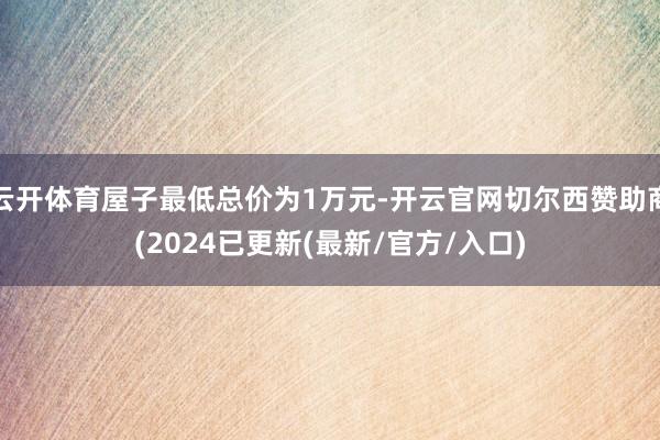 云开体育屋子最低总价为1万元-开云官网切尔西赞助商(2024已更新(最新/官方/入口)