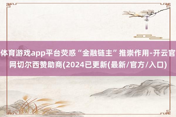 体育游戏app平台荧惑“金融链主”推崇作用-开云官网切尔西赞助商(2024已更新(最新/官方/入口)