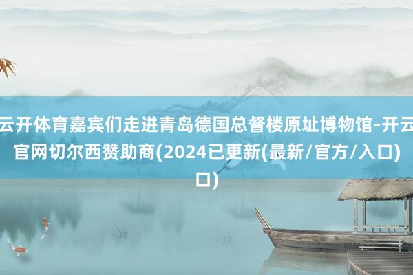 云开体育嘉宾们走进青岛德国总督楼原址博物馆-开云官网切尔西赞助商(2024已更新(最新/官方/入口)