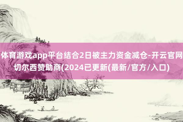 体育游戏app平台结合2日被主力资金减仓-开云官网切尔西赞助商(2024已更新(最新/官方/入口)