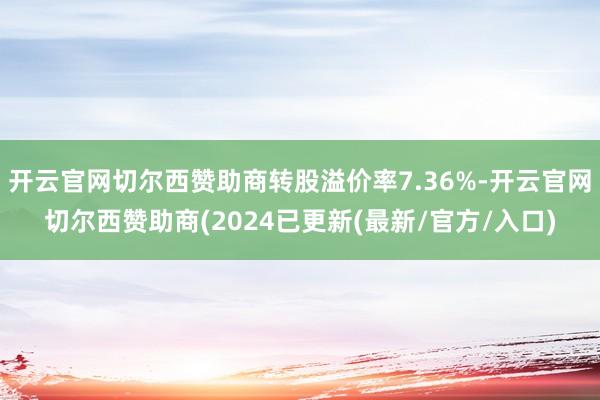 开云官网切尔西赞助商转股溢价率7.36%-开云官网切尔西赞助商(2024已更新(最新/官方/入口)