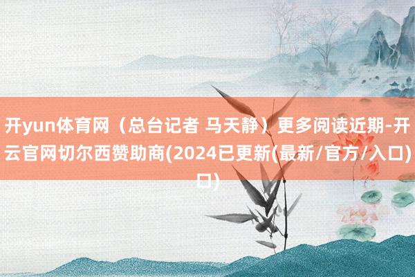 开yun体育网(总台记者 马天静)更多阅读近期-开云官网切尔西赞助商(2024已更新(最新/官方/入口)
