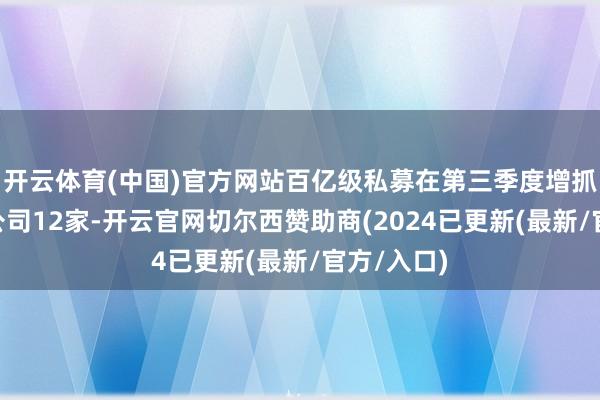 开云体育(中国)官方网站百亿级私募在第三季度增抓A股上市公司12家-开云官网切尔西赞助商(2024已更新(最新/官方/入口)
