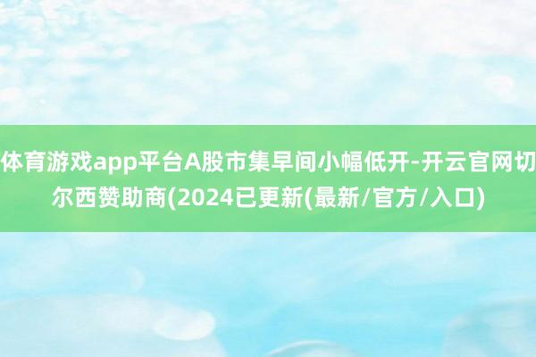 体育游戏app平台A股市集早间小幅低开-开云官网切尔西赞助商(2024已更新(最新/官方/入口)