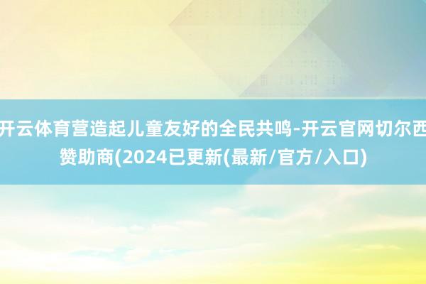 开云体育营造起儿童友好的全民共鸣-开云官网切尔西赞助商(2024已更新(最新/官方/入口)