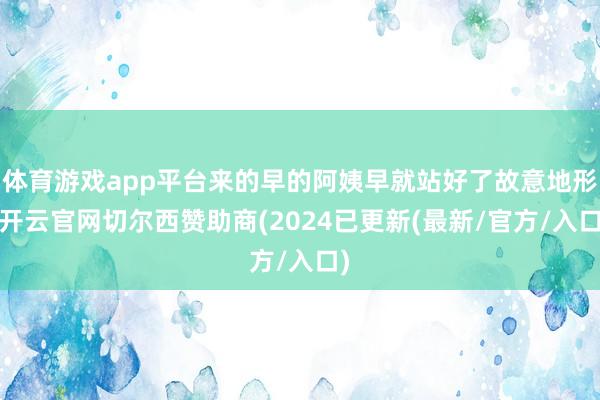 体育游戏app平台来的早的阿姨早就站好了故意地形-开云官网切尔西赞助商(2024已更新(最新/官方/入口)