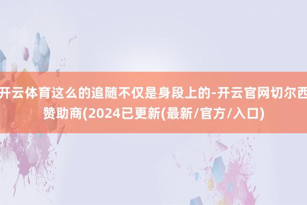 开云体育这么的追随不仅是身段上的-开云官网切尔西赞助商(2024已更新(最新/官方/入口)