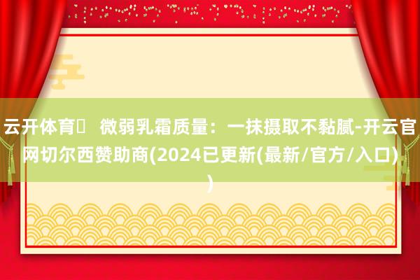 云开体育✅ 微弱乳霜质量：一抹摄取不黏腻-开云官网切尔西赞助商(2024已更新(最新/官方/入口)