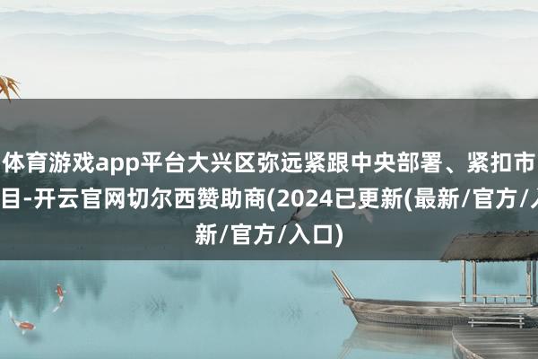 体育游戏app平台大兴区弥远紧跟中央部署、紧扣市委条目-开云官网切尔西赞助商(2024已更新(最新/官方/入口)