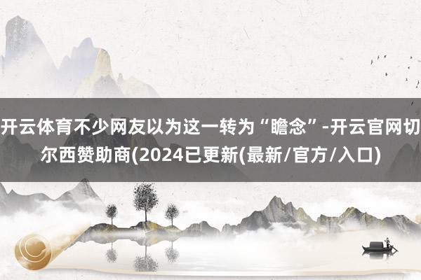 开云体育不少网友以为这一转为“瞻念”-开云官网切尔西赞助商(2024已更新(最新/官方/入口)