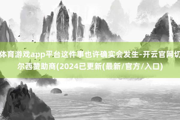 体育游戏app平台这件事也许确实会发生-开云官网切尔西赞助商(2024已更新(最新/官方/入口)