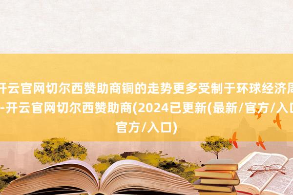 开云官网切尔西赞助商铜的走势更多受制于环球经济周期-开云官网切尔西赞助商(2024已更新(最新/官方/入口)