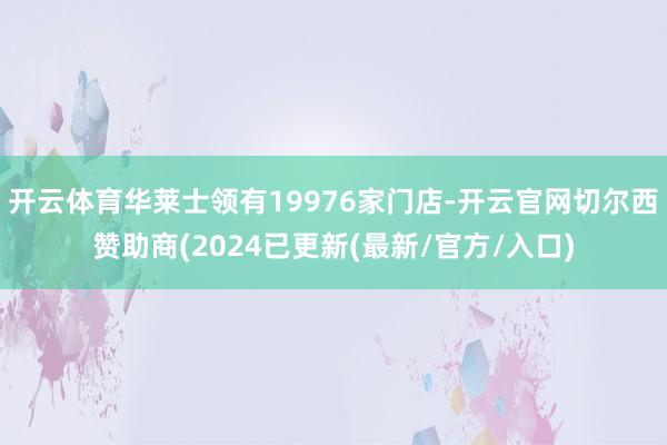 开云体育华莱士领有19976家门店-开云官网切尔西赞助商(2024已更新(最新/官方/入口)
