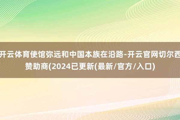 开云体育使馆弥远和中国本族在沿路-开云官网切尔西赞助商(2024已更新(最新/官方/入口)